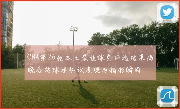 CBA第26轮本土最佳球员评选结果揭晓各路球迷热议表现与精彩瞬间