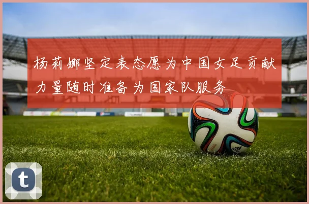 杨莉娜坚定表态愿为中国女足贡献力量随时准备为国家队服务