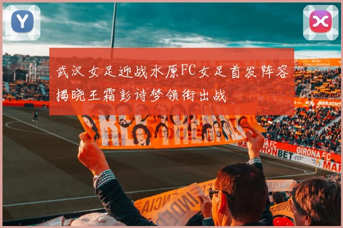 武汉女足迎战水原FC女足首发阵容揭晓王霜彭诗梦领衔出战