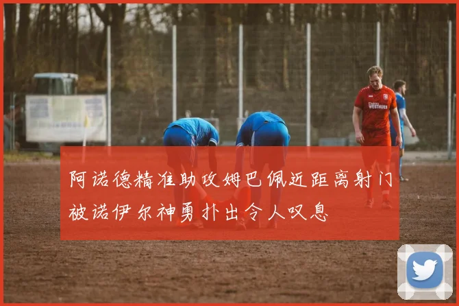 阿诺德精准助攻姆巴佩近距离射门被诺伊尔神勇扑出令人叹息