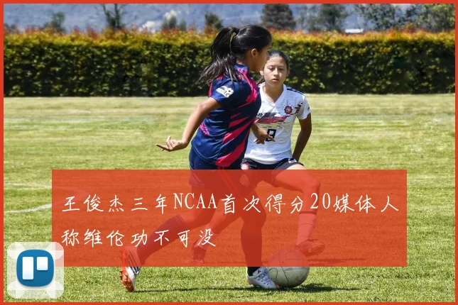 王俊杰三年NCAA首次得分20媒体人称维伦功不可没