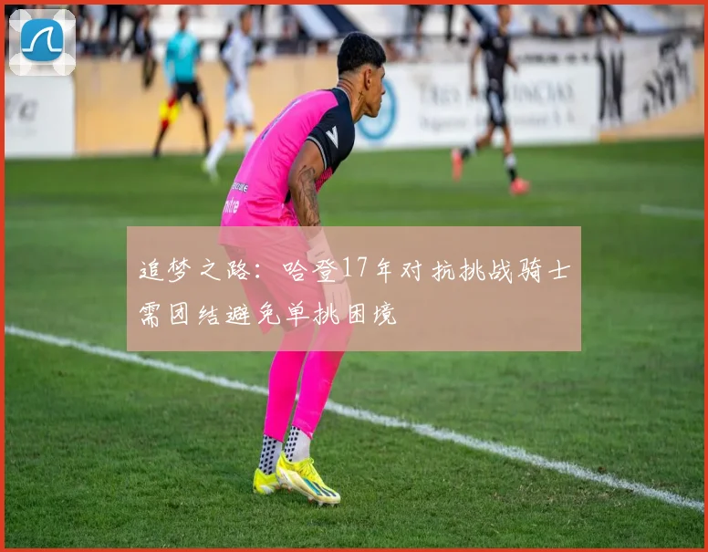 追梦之路：哈登17年对抗挑战骑士需团结避免单挑困境