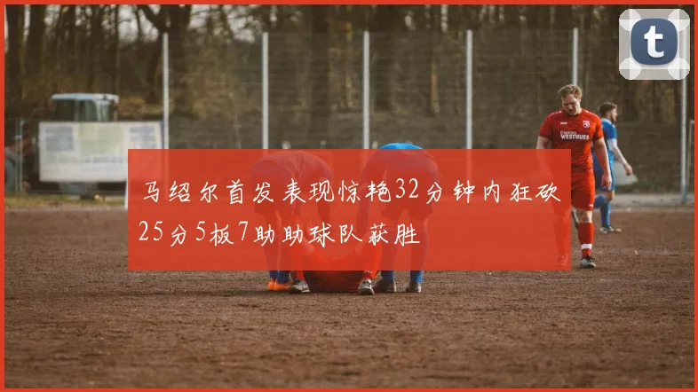 马绍尔首发表现惊艳32分钟内狂砍25分5板7助助球队获胜