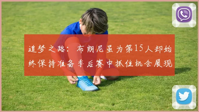 追梦之路：布朗尼虽为第15人却始终保持准备季后赛中抓住机会展现自我
