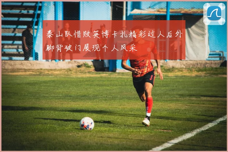 泰山队惜败英博卡扎精彩过人后外脚背破门展现个人风采