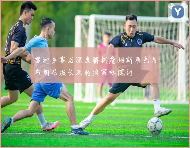 雷迪克赛后深度解析詹姆斯角色与布朗尼成长及轮换策略探讨