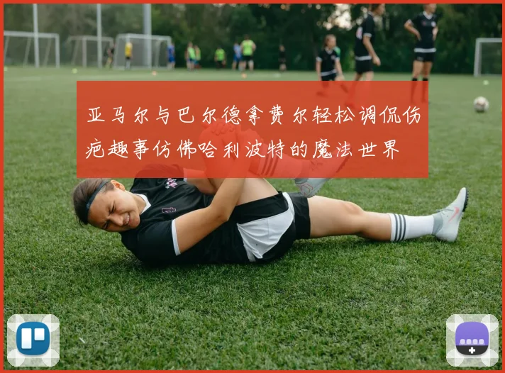 亚马尔与巴尔德拿费尔轻松调侃伤疤趣事仿佛哈利波特的魔法世界