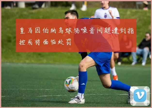 皇马因伯纳乌球场噪音问题遭到指控或将面临处罚