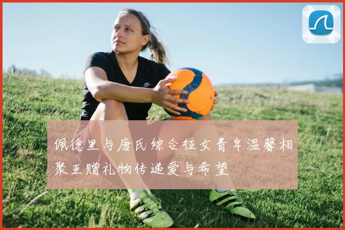佩德里与唐氏综合征女青年温馨相聚互赠礼物传递爱与希望