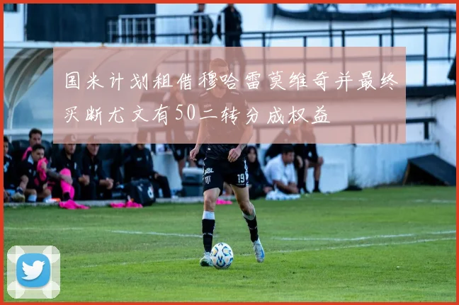 国米计划租借穆哈雷莫维奇并最终买断尤文有50二转分成权益