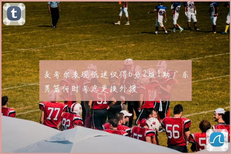 麦考尔表现低迷仅得6分2板1助广东男篮何时考虑更换外援
