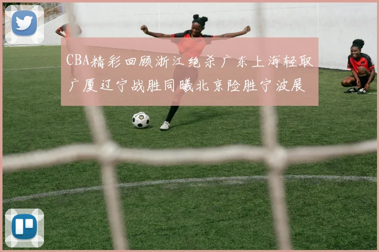 CBA精彩回顾浙江绝杀广东上海轻取广厦辽宁战胜同曦北京险胜宁波展现强队风采