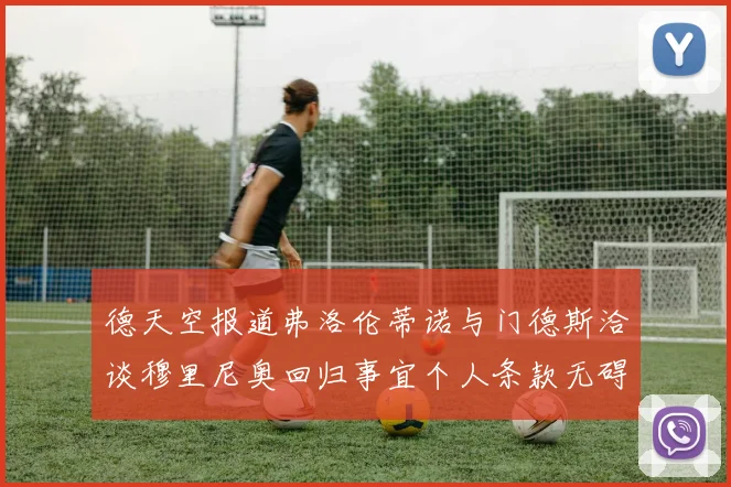 德天空报道弗洛伦蒂诺与门德斯洽谈穆里尼奥回归事宜个人条款无碍