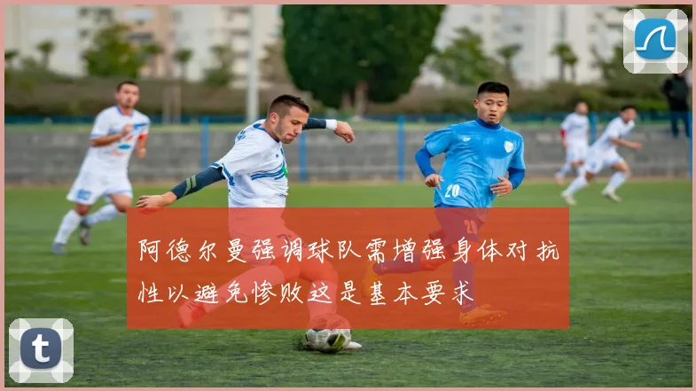 阿德尔曼强调球队需增强身体对抗性以避免惨败这是基本要求