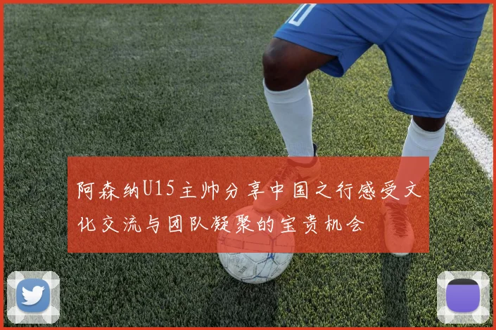 阿森纳U15主帅分享中国之行感受文化交流与团队凝聚的宝贵机会