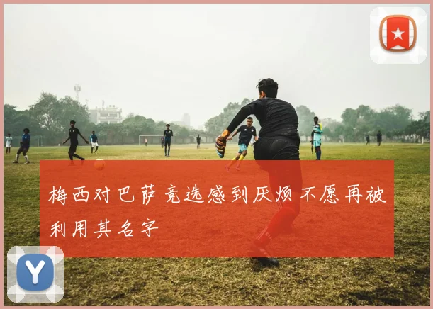 梅西对巴萨竞选感到厌烦不愿再被利用其名字