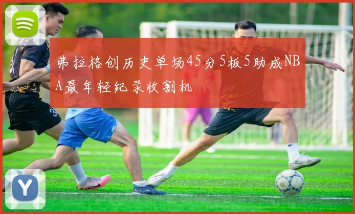 弗拉格创历史单场45分5板5助成NBA最年轻纪录收割机