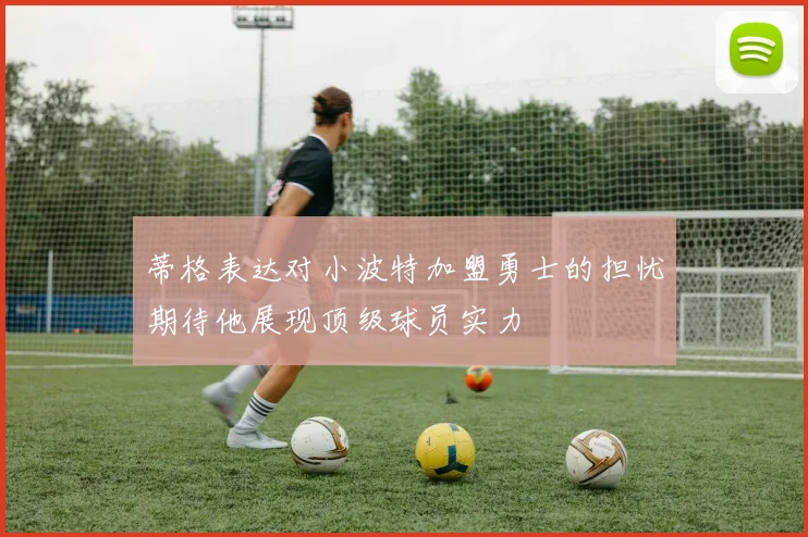蒂格表达对小波特加盟勇士的担忧期待他展现顶级球员实力