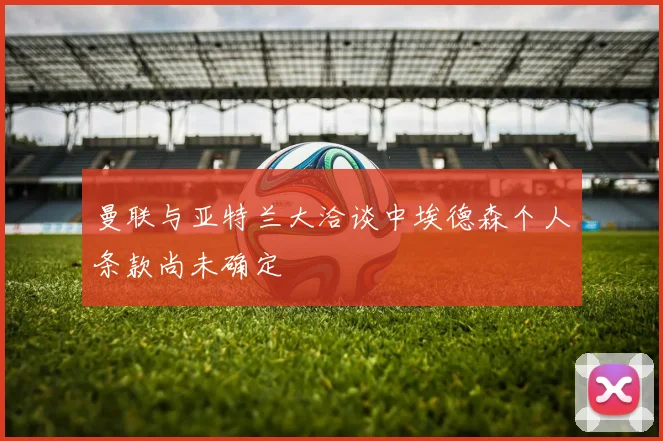 曼联与亚特兰大洽谈中埃德森个人条款尚未确定