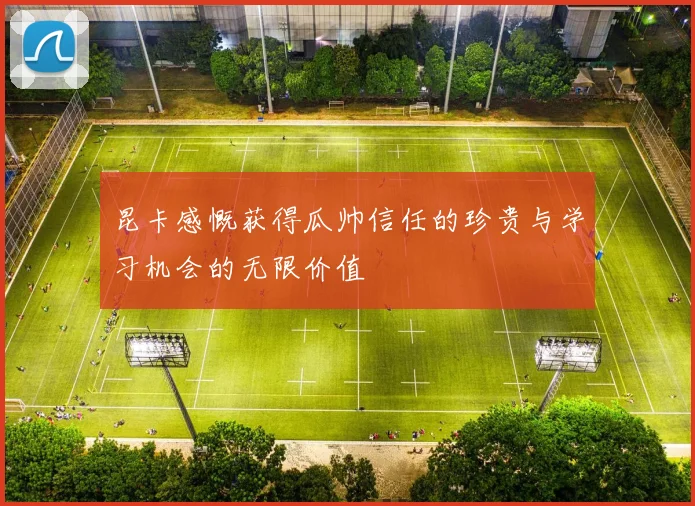 昆卡感慨获得瓜帅信任的珍贵与学习机会的无限价值