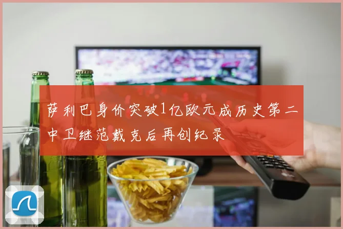 萨利巴身价突破1亿欧元成历史第二中卫继范戴克后再创纪录