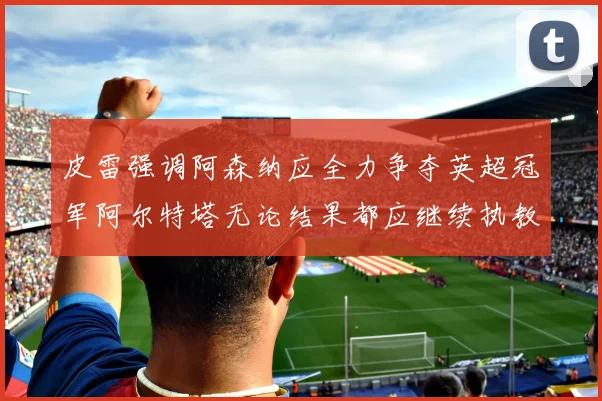 皮雷强调阿森纳应全力争夺英超冠军阿尔特塔无论结果都应继续执教