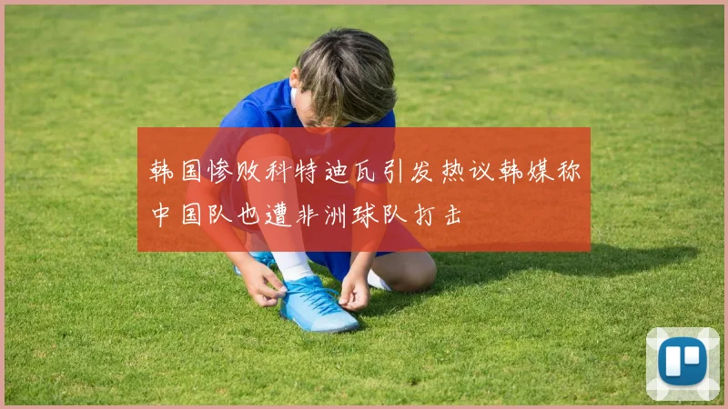韩国惨败科特迪瓦引发热议韩媒称中国队也遭非洲球队打击