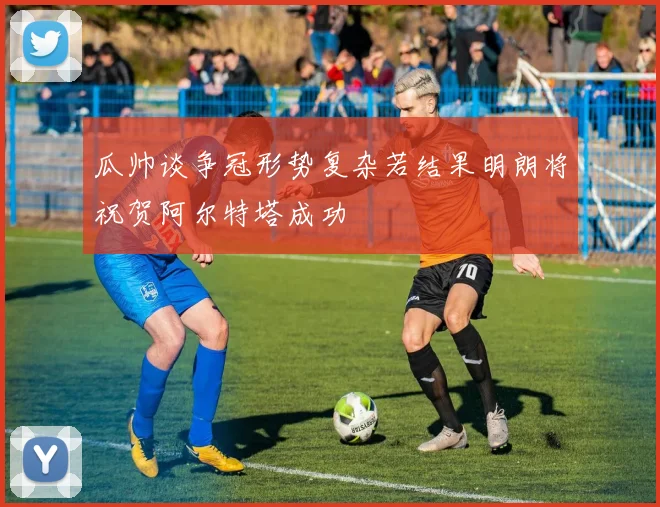瓜帅谈争冠形势复杂若结果明朗将祝贺阿尔特塔成功